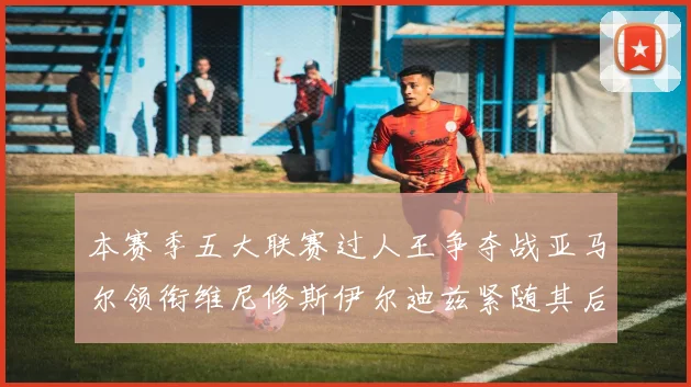本赛季五大联赛过人王争夺战亚马尔领衔维尼修斯伊尔迪兹紧随其后