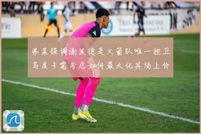弗莱强调谢泼德是火箭队唯一控卫乌度卡需考虑如何最大化其场上价值