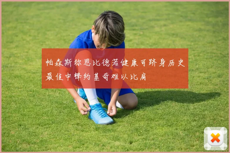 帕森斯称恩比德若健康可跻身历史最佳中锋约基奇难以比肩