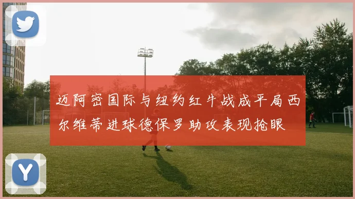 迈阿密国际与纽约红牛战成平局西尔维蒂进球德保罗助攻表现抢眼