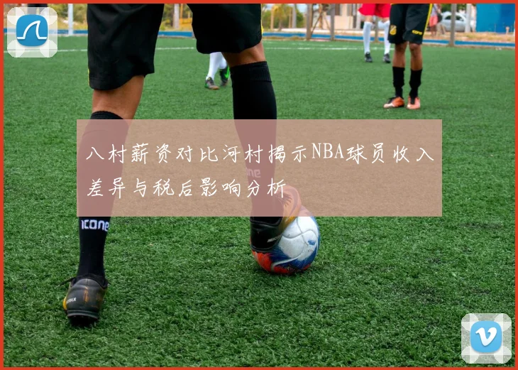 八村薪资对比河村揭示NBA球员收入差异与税后影响分析