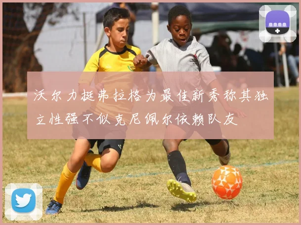 沃尔力挺弗拉格为最佳新秀称其独立性强不似克尼佩尔依赖队友