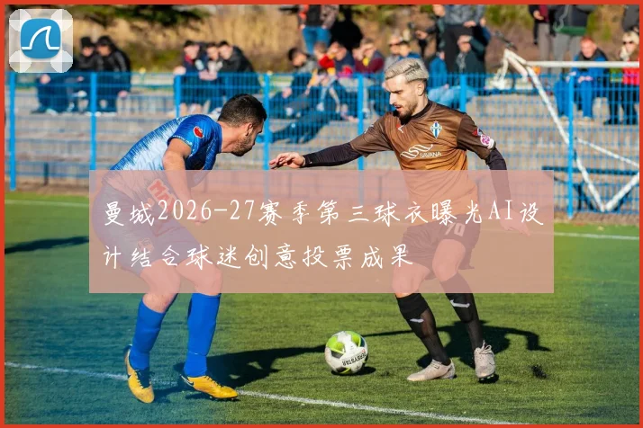 曼城2026-27赛季第三球衣曝光AI设计结合球迷创意投票成果