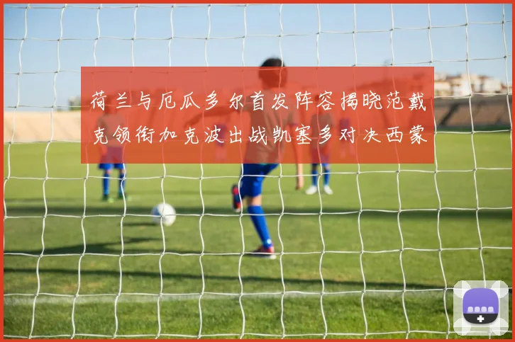 荷兰与厄瓜多尔首发阵容揭晓范戴克领衔加克波出战凯塞多对决西蒙斯