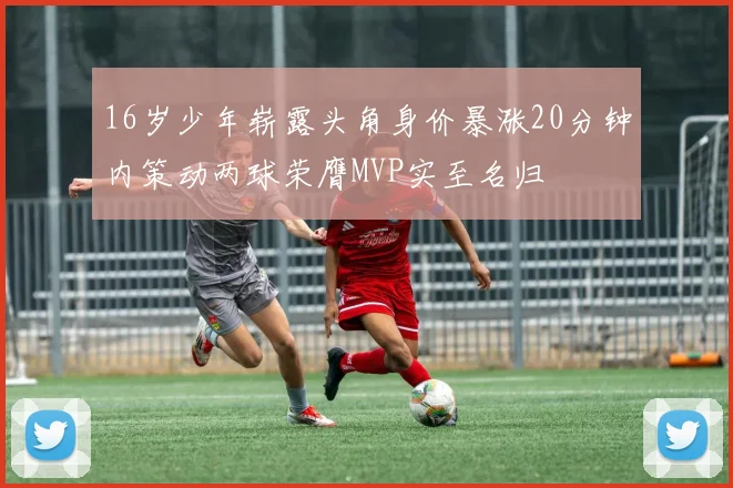 16岁少年崭露头角身价暴涨20分钟内策动两球荣膺MVP实至名归