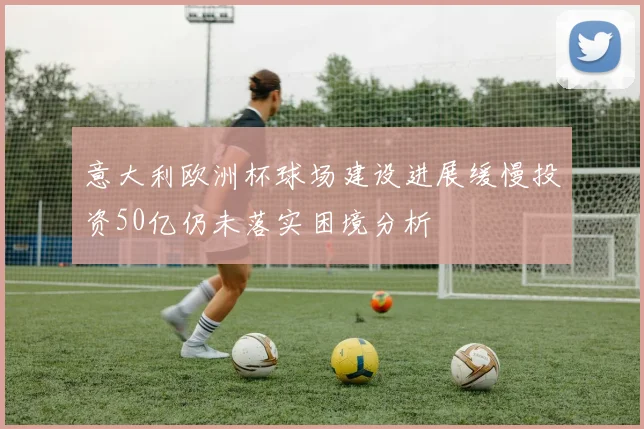 意大利欧洲杯球场建设进展缓慢投资50亿仍未落实困境分析