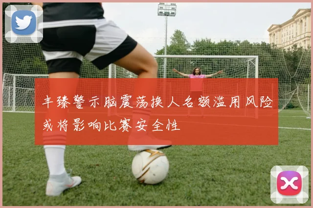 丰臻警示脑震荡换人名额滥用风险或将影响比赛安全性
