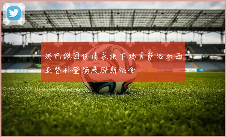 姆巴佩因伤请求换下场贡萨洛加西亚替补登场展现新机会