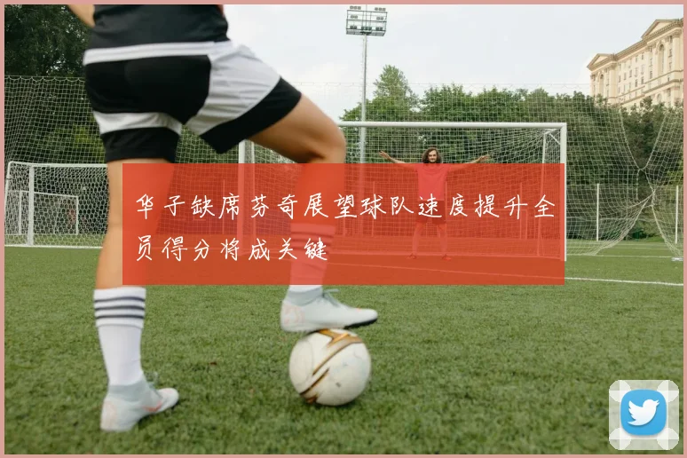 华子缺席芬奇展望球队速度提升全员得分将成关键