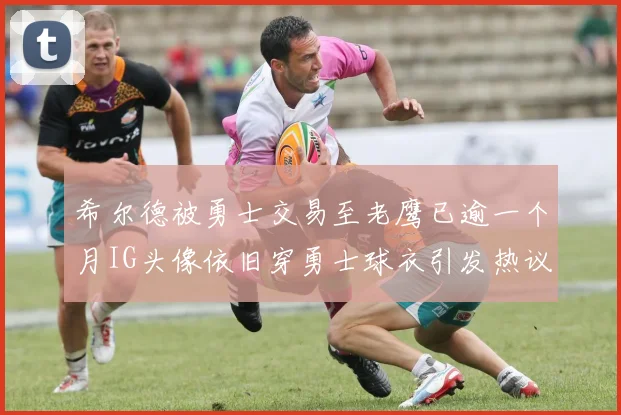 希尔德被勇士交易至老鹰已逾一个月IG头像依旧穿勇士球衣引发热议