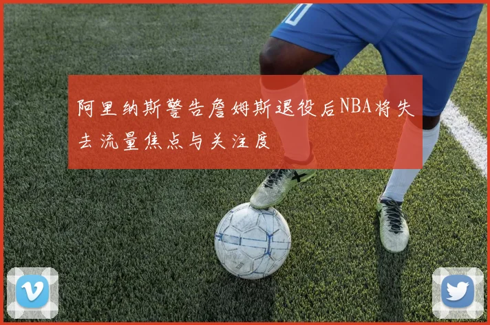 阿里纳斯警告詹姆斯退役后NBA将失去流量焦点与关注度