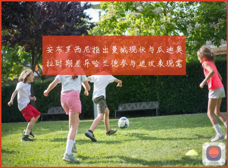 安布罗西尼指出曼城现状与瓜迪奥拉时期差异哈兰德参与进攻表现需提升