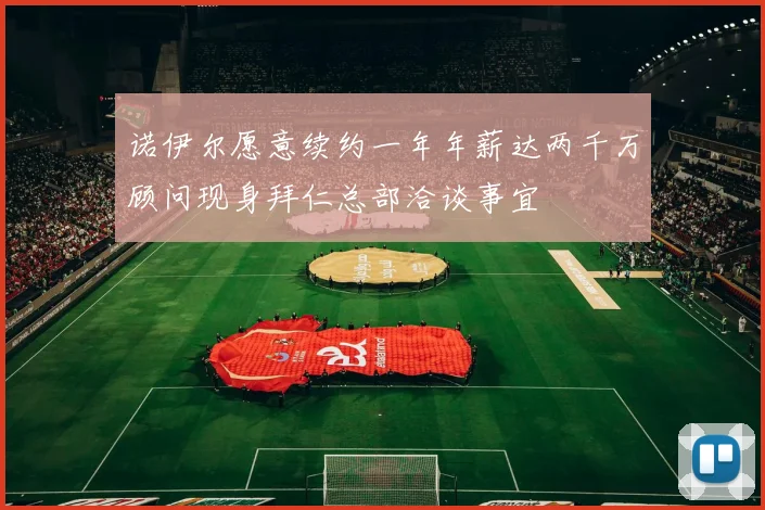诺伊尔愿意续约一年年薪达两千万顾问现身拜仁总部洽谈事宜