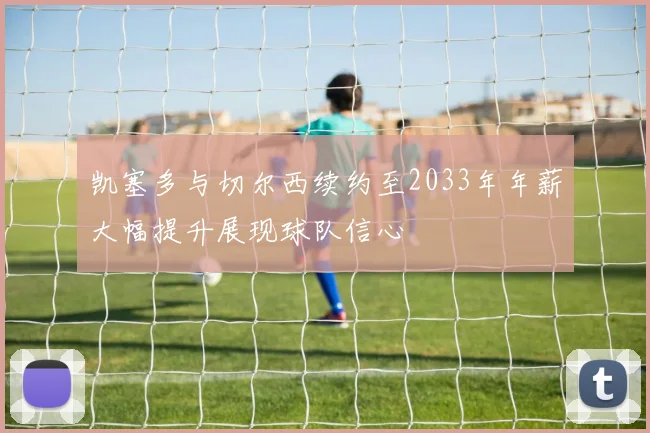 凯塞多与切尔西续约至2033年年薪大幅提升展现球队信心