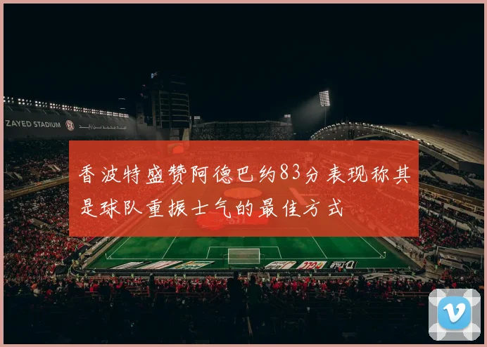 香波特盛赞阿德巴约83分表现称其是球队重振士气的最佳方式