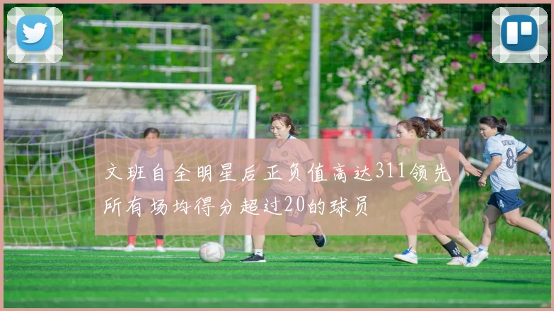 文班自全明星后正负值高达311领先所有场均得分超过20的球员