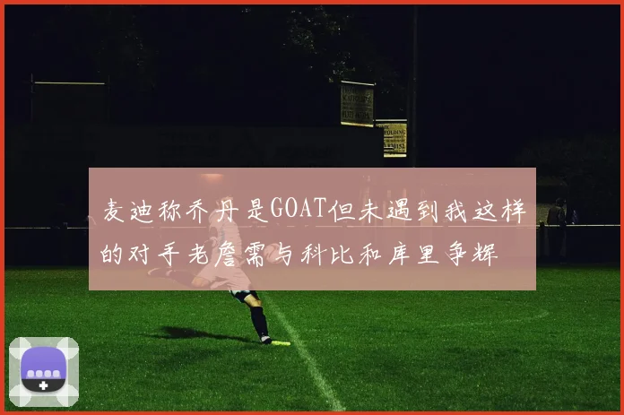 麦迪称乔丹是GOAT但未遇到我这样的对手老詹需与科比和库里争辉