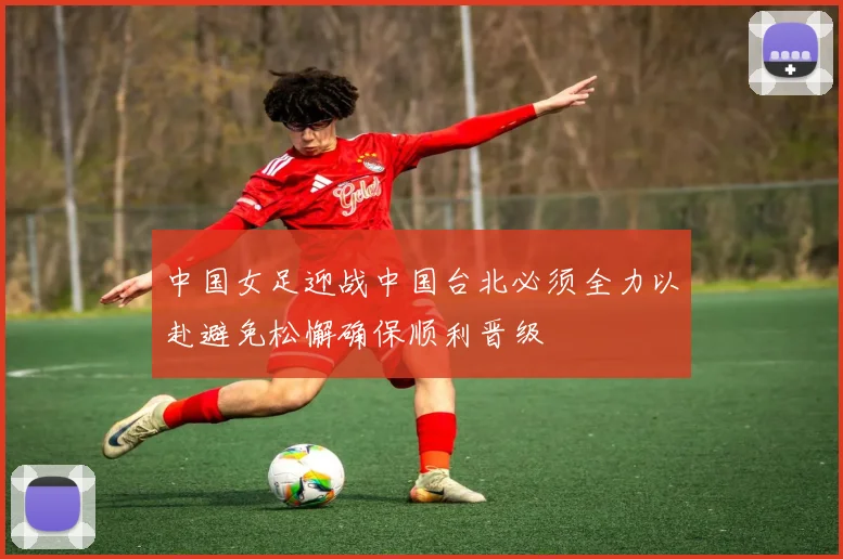 中国女足迎战中国台北必须全力以赴避免松懈确保顺利晋级