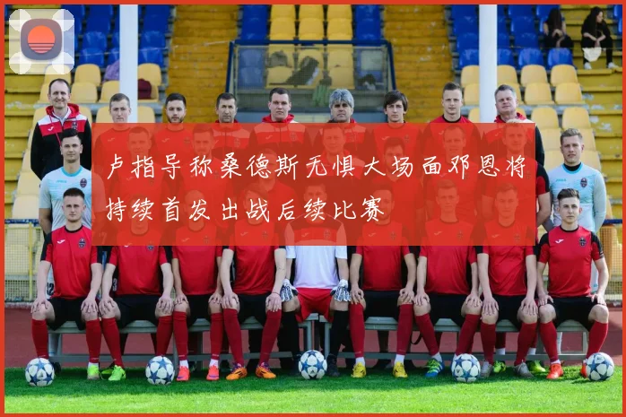 卢指导称桑德斯无惧大场面邓恩将持续首发出战后续比赛