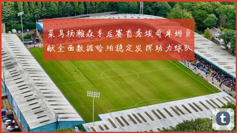 菜鸟杨瀚森季后赛首秀埃奇库姆贡献全面数据哈珀稳定发挥助力球队