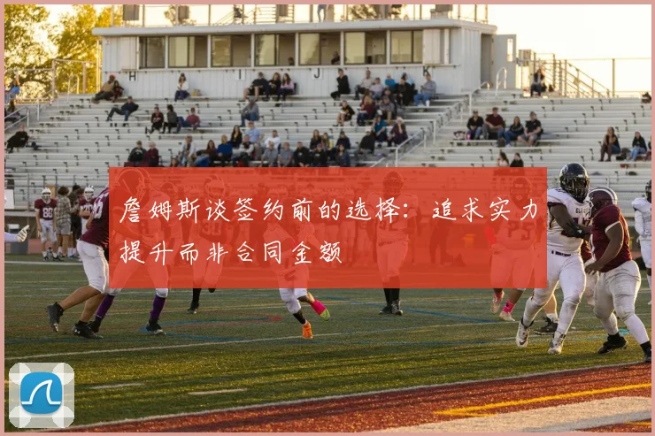 詹姆斯谈签约前的选择：追求实力提升而非合同金额