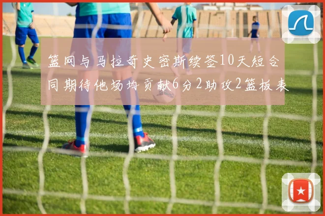 篮网与马拉奇史密斯续签10天短合同期待他场均贡献6分2助攻2篮板表现