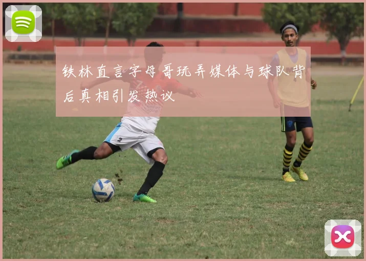 铁林直言字母哥玩弄媒体与球队背后真相引发热议