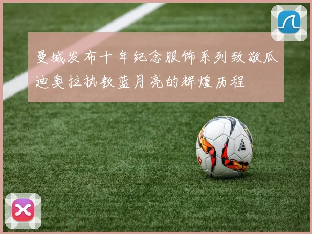 曼城发布十年纪念服饰系列致敬瓜迪奥拉执教蓝月亮的辉煌历程