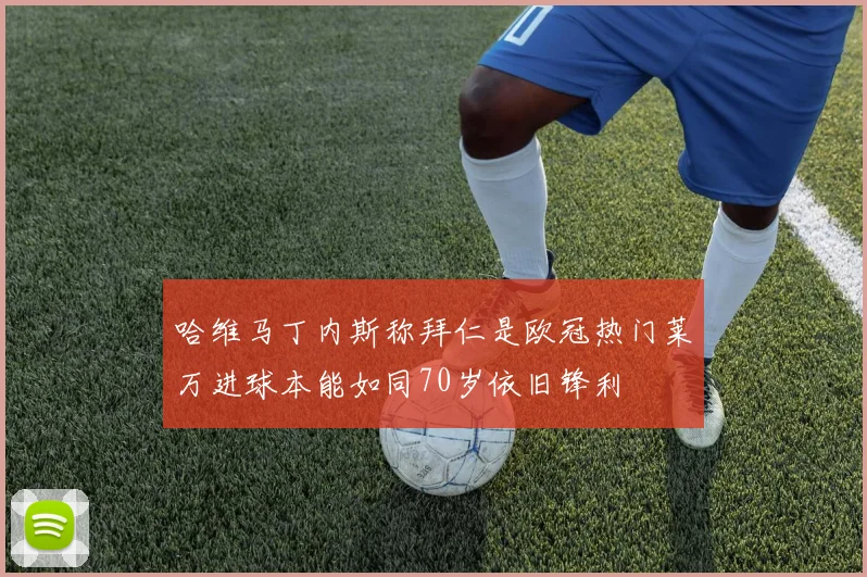 哈维马丁内斯称拜仁是欧冠热门莱万进球本能如同70岁依旧锋利