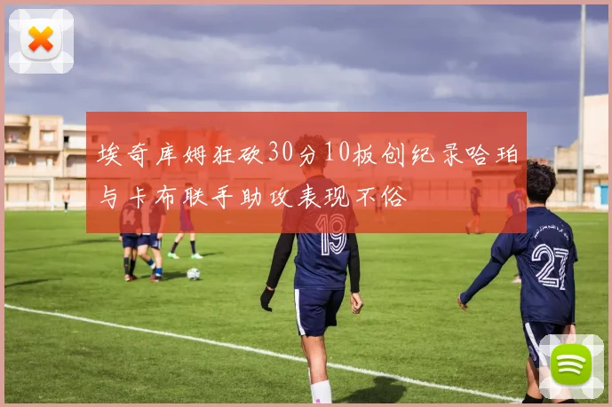 埃奇库姆狂砍30分10板创纪录哈珀与卡布联手助攻表现不俗