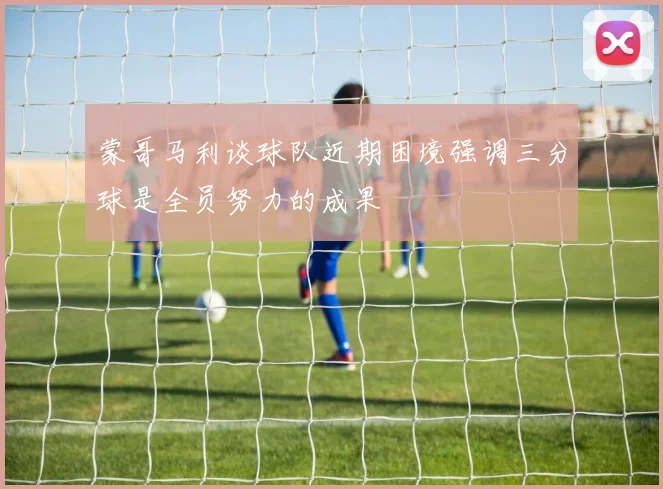 蒙哥马利谈球队近期困境强调三分球是全员努力的成果