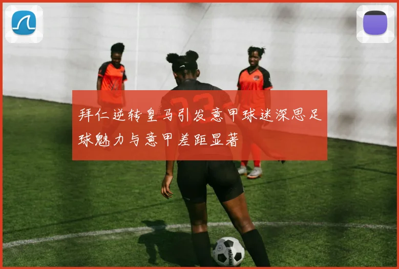 拜仁逆转皇马引发意甲球迷深思足球魅力与意甲差距显著
