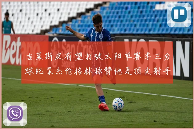 吉莱斯皮有望打破太阳单赛季三分球纪录杰伦格林称赞他是顶尖射手