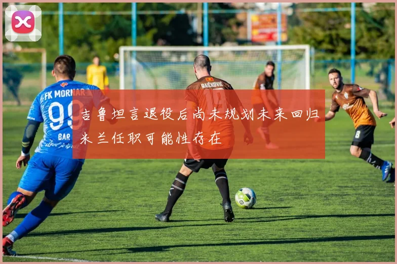 吉鲁坦言退役后尚未规划未来回归米兰任职可能性存在