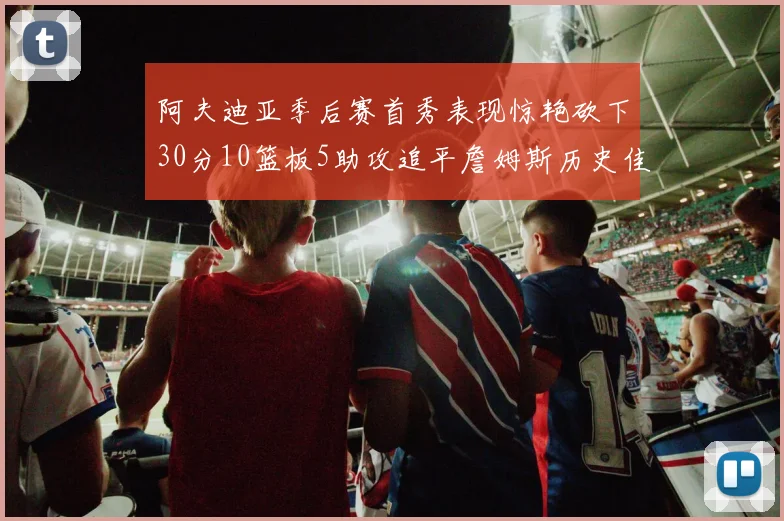阿夫迪亚季后赛首秀表现惊艳砍下30分10篮板5助攻追平詹姆斯历史佳绩
